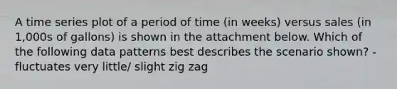 A time series plot of a period of time (in weeks) versus sales (in 1,000s of gallons) is shown in the attachment below. Which of the following data patterns best describes the scenario shown? -fluctuates very little/ slight zig zag