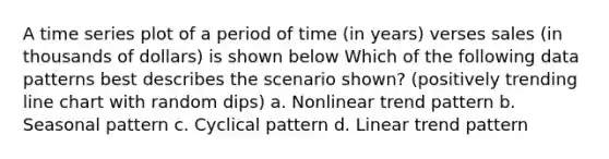 A time series plot of a period of time (in years) verses sales (in thousands of dollars) is shown below Which of the following data patterns best describes the scenario shown? (positively trending line chart with random dips) a. Nonlinear trend pattern b. Seasonal pattern c. Cyclical pattern d. Linear trend pattern