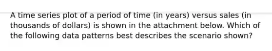 A time series plot of a period of time (in years) versus sales (in thousands of dollars) is shown in the attachment below. Which of the following data patterns best describes the scenario shown?