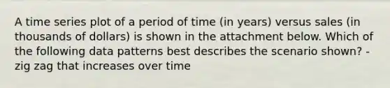 A time series plot of a period of time (in years) versus sales (in thousands of dollars) is shown in the attachment below. Which of the following data patterns best describes the scenario shown? -zig zag that increases over time