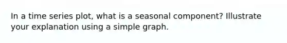 In a time series plot, what is a seasonal component? Illustrate your explanation using a simple graph.