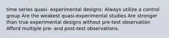 time series quasi- experimental designs: Always utilize a control group Are the weakest quasi-experimental studies Are stronger than true experimental designs without pre-test observation Afford multiple pre- and post-test observations.