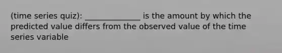 (time series quiz): ______________ is the amount by which the predicted value differs from the observed value of the time series variable