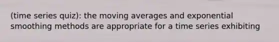 (time series quiz): the moving averages and exponential smoothing methods are appropriate for a time series exhibiting