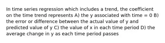 In time series regression which includes a trend, the coefficient on the time trend represents A) the y associated with time = 0 B) the error or difference between the actual value of y and predicted value of y C) the value of x in each time period D) the average change in y as each time period passes