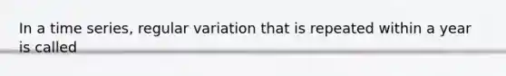 In a time series, regular variation that is repeated within a year is called