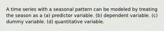 A time series with a seasonal pattern can be modeled by treating the season as a (a) predictor variable. (b) dependent variable. (c) dummy variable. (d) quantitative variable.