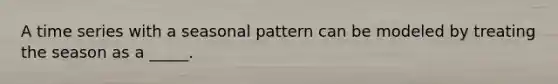 A time series with a seasonal pattern can be modeled by treating the season as a _____.