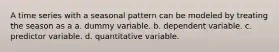 A time series with a seasonal pattern can be modeled by treating the season as a a. dummy variable. b. dependent variable. c. predictor variable. d. quantitative variable.