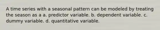 A time series with a seasonal pattern can be modeled by treating the season as a a. predictor variable. b. dependent variable. c. dummy variable. d. quantitative variable.