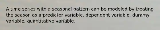 A time series with a seasonal pattern can be modeled by treating the season as a predictor variable. dependent variable. dummy variable. quantitative variable.