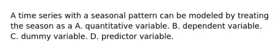 A time series with a seasonal pattern can be modeled by treating the season as a A. quantitative variable. B. dependent variable. C. dummy variable. D. predictor variable.