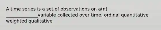 A time series is a set of observations on a(n) ______________variable collected over time. ordinal quantitative weighted qualitative