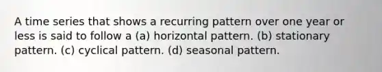 A time series that shows a recurring pattern over one year or less is said to follow a (a) horizontal pattern. (b) stationary pattern. (c) cyclical pattern. (d) seasonal pattern.