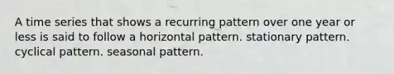 A time series that shows a recurring pattern over one year or less is said to follow a horizontal pattern. stationary pattern. cyclical pattern. seasonal pattern.