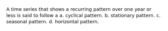 A time series that shows a recurring pattern over one year or less is said to follow a a. cyclical pattern. b. stationary pattern. c. seasonal pattern. d. horizontal pattern.