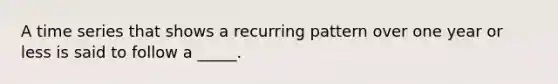 A time series that shows a recurring pattern over one year or less is said to follow a _____.