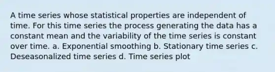 A time series whose statistical properties are independent of time. For this time series the process generating the data has a constant mean and the variability of the time series is constant over time. a. Exponential smoothing b. Stationary time series c. Deseasonalized time series d. Time series plot