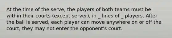 At the time of the serve, the players of both teams must be within their courts (except server), in _ lines of _ players. After the ball is served, each player can move anywhere on or off the court, they may not enter the opponent's court.