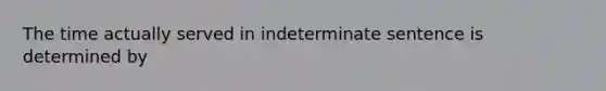 The time actually served in indeterminate sentence is determined by