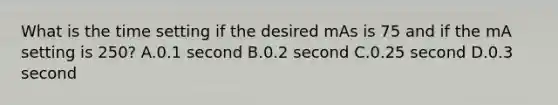 What is the time setting if the desired mAs is 75 and if the mA setting is 250? A.0.1 second B.0.2 second C.0.25 second D.0.3 second