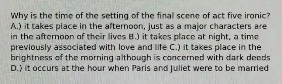 Why is the time of the setting of the final scene of act five ironic? A.) it takes place in the afternoon, just as a major characters are in the afternoon of their lives B.) it takes place at night, a time previously associated with love and life C.) it takes place in the brightness of the morning although is concerned with dark deeds D.) it occurs at the hour when Paris and Juliet were to be married