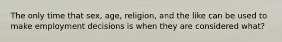 The only time that sex, age, religion, and the like can be used to make employment decisions is when they are considered what?