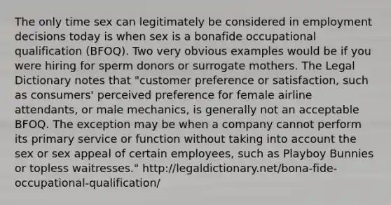 The only time sex can legitimately be considered in employment decisions today is when sex is a bonafide occupational qualification (BFOQ). Two very obvious examples would be if you were hiring for sperm donors or surrogate mothers. The Legal Dictionary notes that "customer preference or satisfaction, such as consumers' perceived preference for female airline attendants, or male mechanics, is generally not an acceptable BFOQ. The exception may be when a company cannot perform its primary service or function without taking into account the sex or sex appeal of certain employees, such as Playboy Bunnies or topless waitresses." http://legaldictionary.net/bona-fide-occupational-qualification/