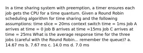 In a time sharing system with preemption, a timer ensures each job gets the CPU for a time quantum. Given a Round Robin scheduling algorithm for time sharing and the following assumptions: time slice = 20ms context switch time = 1ms Job A arrives at time = 0 Job B arrives at time =15ms Job C arrives at time = 25ms What is the average response time for the three jobs (careful with the Round Robin... remember the queue)? a. 14.67 ms b. 7.67 ms c. 14.0 ms d. 7.0 ms