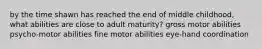 by the time shawn has reached the end of middle childhood, what abilities are close to adult maturity? gross motor abilities psycho-motor abilities fine motor abilities eye-hand coordination