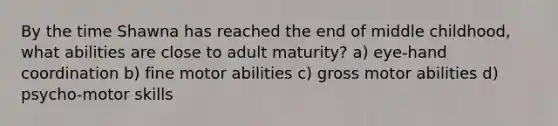 By the time Shawna has reached the end of middle childhood, what abilities are close to adult maturity? a) eye-hand coordination b) fine motor abilities c) gross motor abilities d) psycho-motor skills