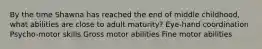 By the time Shawna has reached the end of middle childhood, what abilities are close to adult maturity? Eye-hand coordination Psycho-motor skills Gross motor abilities Fine motor abilities