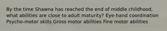 By the time Shawna has reached the end of middle childhood, what abilities are close to adult maturity? Eye-hand coordination Psycho-motor skills Gross motor abilities Fine motor abilities