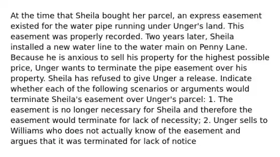 At the time that Sheila bought her parcel, an express easement existed for the water pipe running under Unger's land. This easement was properly recorded. Two years later, Sheila installed a new water line to the water main on Penny Lane. Because he is anxious to sell his property for the highest possible price, Unger wants to terminate the pipe easement over his property. Sheila has refused to give Unger a release. Indicate whether each of the following scenarios or arguments would terminate Sheila's easement over Unger's parcel: 1. The easement is no longer necessary for Sheila and therefore the easement would terminate for lack of necessity; 2. Unger sells to Williams who does not actually know of the easement and argues that it was terminated for lack of notice