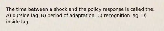 The time between a shock and the policy response is called the: A) outside lag. B) period of adaptation. C) recognition lag. D) inside lag.