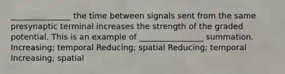 _______________ the time between signals sent from the same presynaptic terminal increases the strength of the graded potential. This is an example of ________________ summation. Increasing; temporal Reducing; spatial Reducing; temporal Increasing; spatial