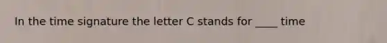 In the time signature the letter C stands for ____ time