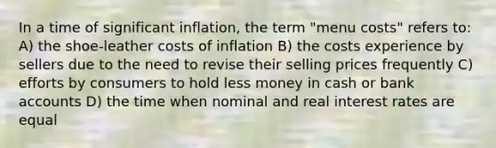 In a time of significant inflation, the term "menu costs" refers to: A) the shoe-leather costs of inflation B) the costs experience by sellers due to the need to revise their selling prices frequently C) efforts by consumers to hold less money in cash or bank accounts D) the time when nominal and real interest rates are equal