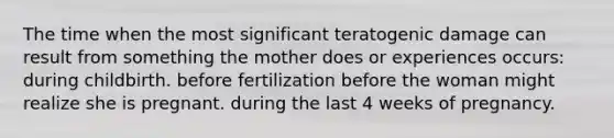 The time when the most significant teratogenic damage can result from something the mother does or experiences occurs: during childbirth. before fertilization before the woman might realize she is pregnant. during the last 4 weeks of pregnancy.