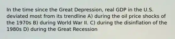 In the time since the Great Depression, real GDP in the U.S. deviated most from its trendline A) during the oil price shocks of the 1970s B) during World War II. C) during the disinflation of the 1980s D) during the Great Recession