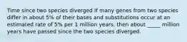 Time since two species diverged If many genes from two species differ in about 5% of their bases and substitutions occur at an estimated rate of 5% per 1 million years, then about _____ million years have passed since the two species diverged.