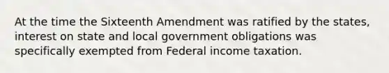 At the time the Sixteenth Amendment was ratified by the states, interest on state and local government obligations was specifically exempted from Federal income taxation.