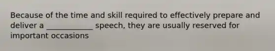 Because of the time and skill required to effectively prepare and deliver a ____________ speech, they are usually reserved for important occasions