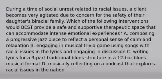 During a time of social unrest related to racial issues, a client becomes very agitated due to concern for the safety of their daughter's biracial family. Which of the following interventions would BEST provide a safe and supportive therapeutic space that can accommodate intense emotional experiences? A. composing a progressive jazz piece to reflect a personal sense of calm and relaxation B. engaging in musical trivia game using songs with racial issues in the lyrics and engaging in discussion C. writing lyrics for a 3-part traditional blues structure in a 12-bar blues musical format D. musically reflecting on a podcast that explores racial issues in the nation