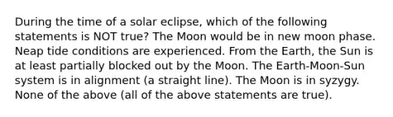 During the time of a solar eclipse, which of the following statements is NOT true? The Moon would be in new moon phase. Neap tide conditions are experienced. From the Earth, the Sun is at least partially blocked out by the Moon. The Earth-Moon-Sun system is in alignment (a straight line). The Moon is in syzygy. None of the above (all of the above statements are true).