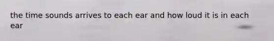 the time sounds arrives to each ear and how loud it is in each ear