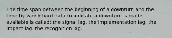 The time span between the beginning of a downturn and the time by which hard data to indicate a downturn is made available is called: the signal lag. the implementation lag. the impact lag. the recognition lag.