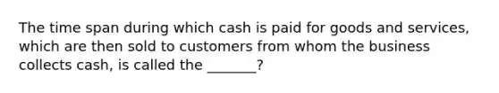 The time span during which cash is paid for goods and services, which are then sold to customers from whom the business collects cash, is called the _______?