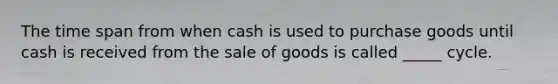 The time span from when cash is used to purchase goods until cash is received from the sale of goods is called _____ cycle.