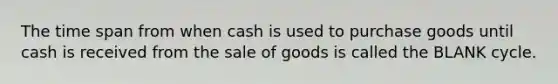 The time span from when cash is used to purchase goods until cash is received from the sale of goods is called the BLANK cycle.